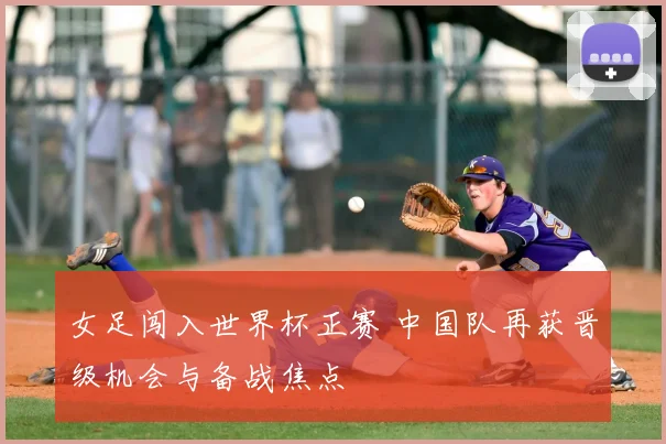 女足闯入世界杯正赛 中国队再获晋级机会与备战焦点