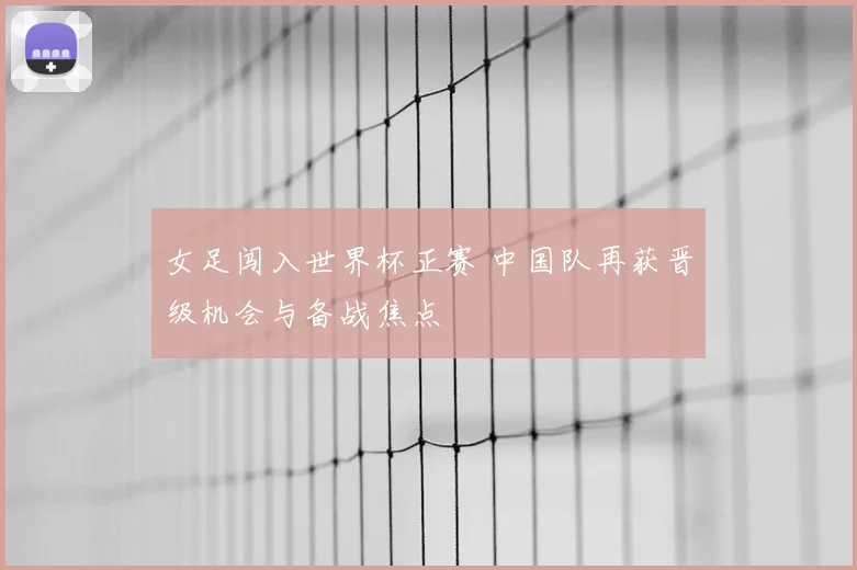 女足闯入世界杯正赛 中国队再获晋级机会与备战焦点