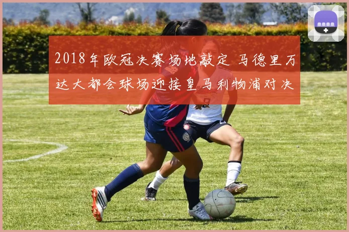 2018年欧冠决赛场地敲定 马德里万达大都会球场迎接皇马利物浦对决