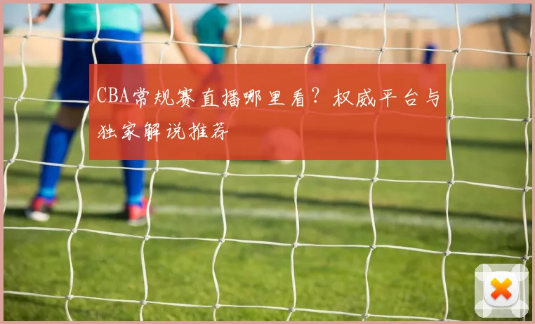 CBA常规赛直播哪里看？权威平台与独家解说推荐