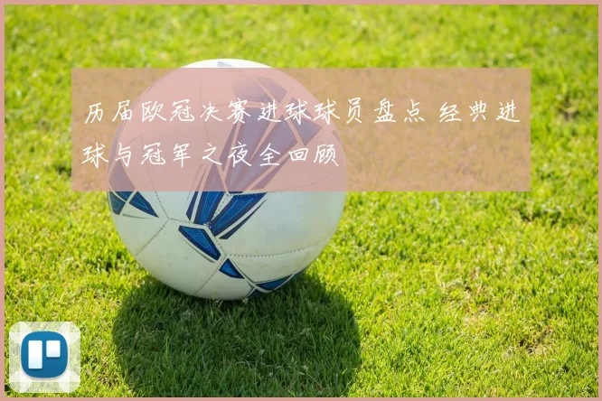 历届欧冠决赛进球球员盘点 经典进球与冠军之夜全回顾