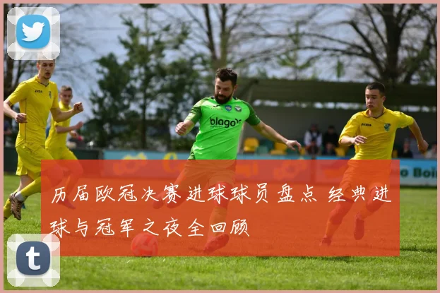 历届欧冠决赛进球球员盘点 经典进球与冠军之夜全回顾