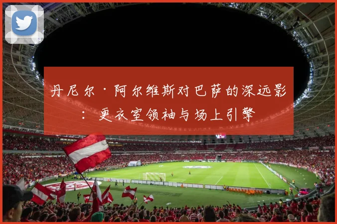 丹尼尔·阿尔维斯对巴萨的深远影响:更衣室领袖与场上引擎