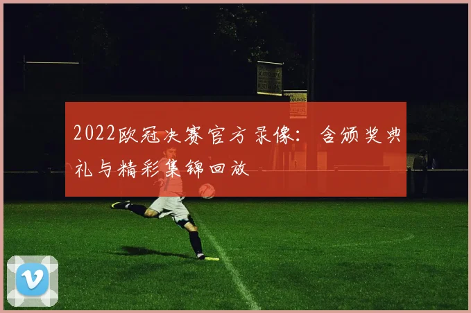 2022欧冠决赛官方录像：含颁奖典礼与精彩集锦回放