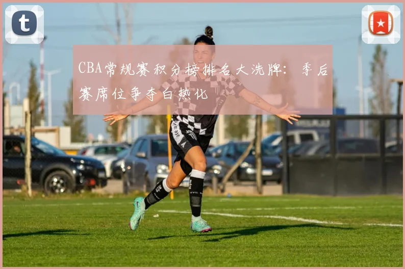 CBA常规赛积分榜排名大洗牌:季后赛席位争夺白热化