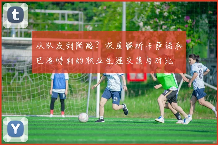 从队友到陌路？深度解析卡萨诺和巴洛特利的职业生涯交集与对比
